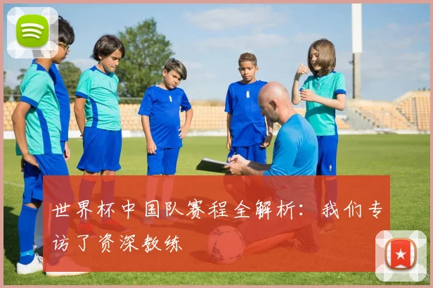 世界杯中国队赛程全解析：我们专访了资深教练