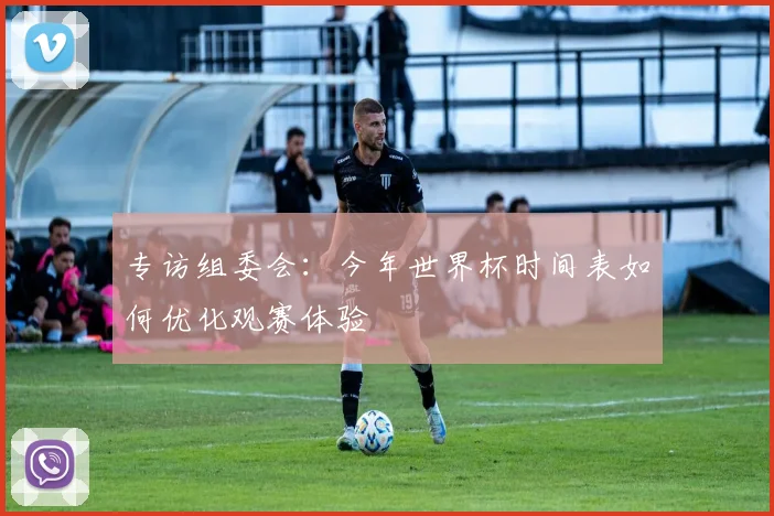 专访组委会:今年世界杯时间表如何优化观赛体验