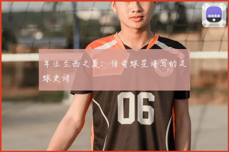 年法兰西之夏：传奇球星谱写的足球史诗