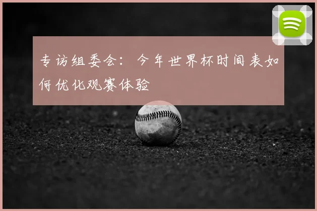 专访组委会:今年世界杯时间表如何优化观赛体验