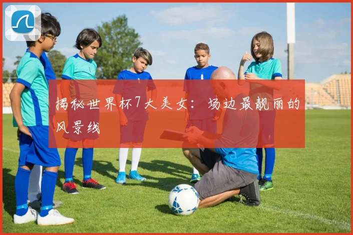 揭秘世界杯7大美女:场边最靓丽的风景线