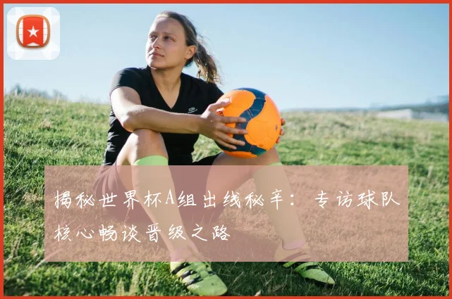 揭秘世界杯A组出线秘辛：专访球队核心畅谈晋级之路