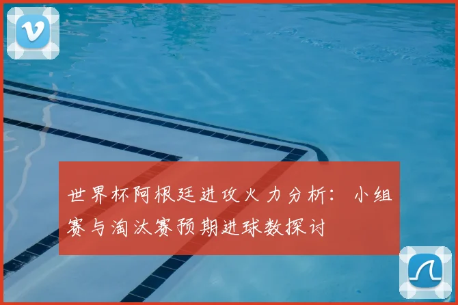 世界杯阿根廷进攻火力分析:小组赛与淘汰赛预期进球数探讨