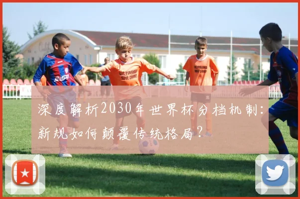 深度解析2030年世界杯分档机制：新规如何颠覆传统格局？