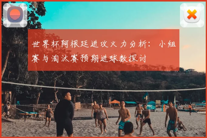 世界杯阿根廷进攻火力分析:小组赛与淘汰赛预期进球数探讨