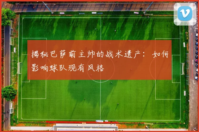 揭秘巴萨前主帅的战术遗产：如何影响球队现有风格