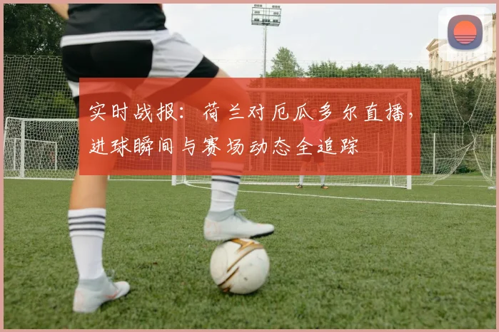 实时战报：荷兰对厄瓜多尔直播，进球瞬间与赛场动态全追踪