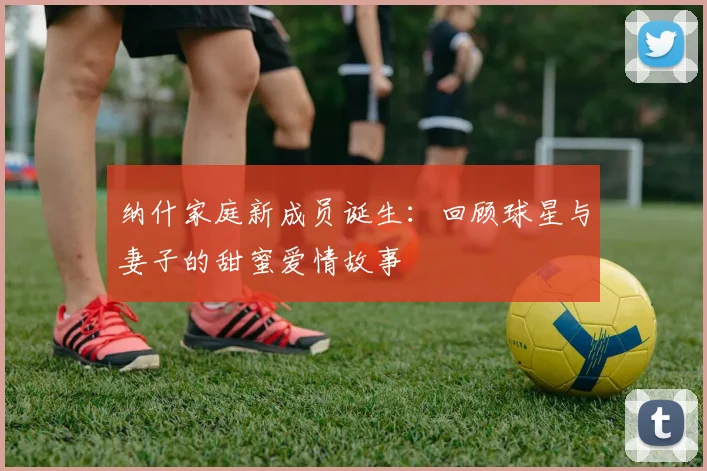 纳什家庭新成员诞生：回顾球星与妻子的甜蜜爱情故事