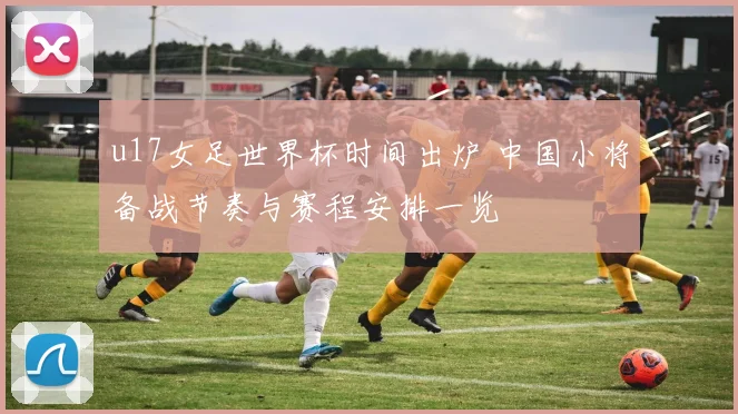u17女足世界杯时间出炉 中国小将备战节奏与赛程安排一览