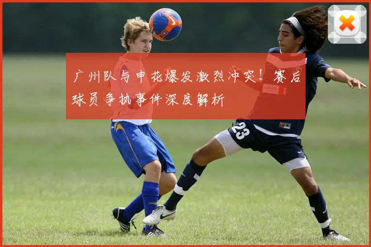 广州队与申花爆发激烈冲突！赛后球员争执事件深度解析