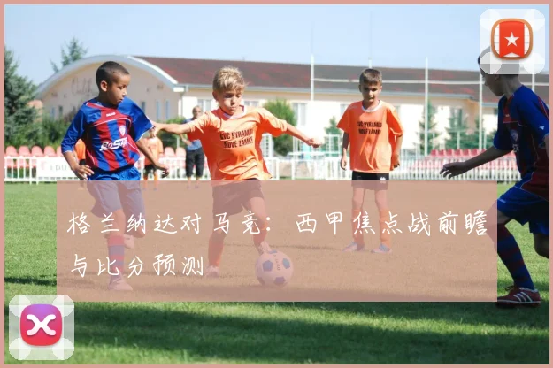 格兰纳达对马竞：西甲焦点战前瞻与比分预测