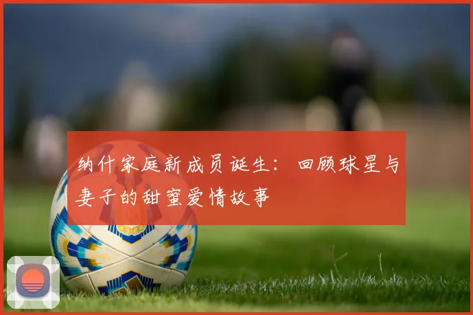 纳什家庭新成员诞生：回顾球星与妻子的甜蜜爱情故事