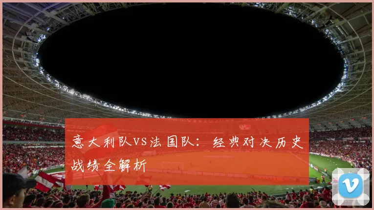 意大利队vs法国队:经典对决历史战绩全解析