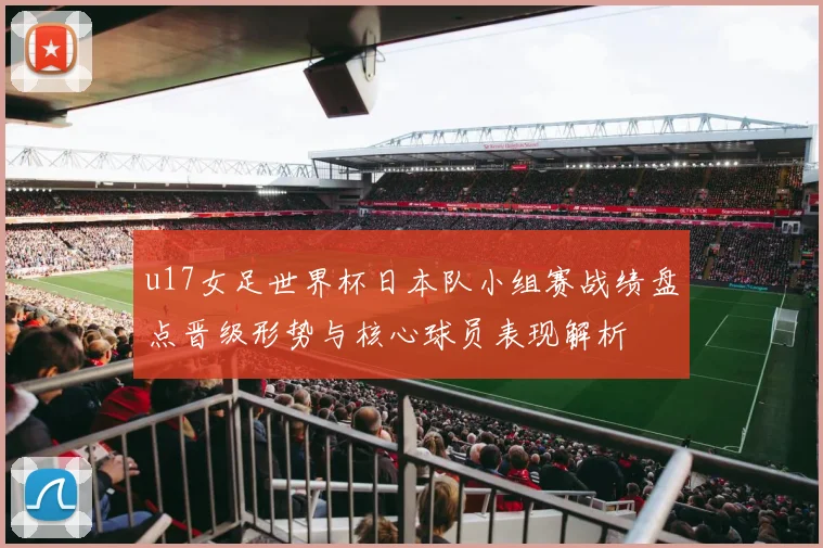 u17女足世界杯日本队小组赛战绩盘点晋级形势与核心球员表现解析