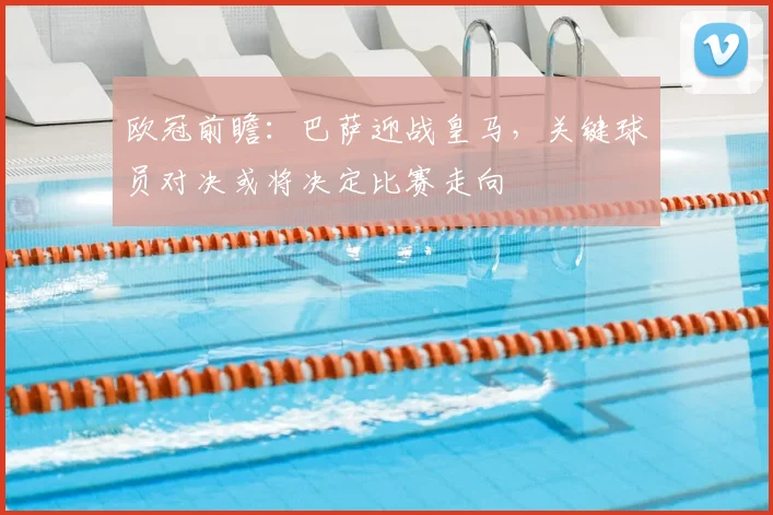 欧冠前瞻：巴萨迎战皇马，关键球员对决或将决定比赛走向