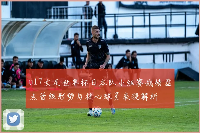 u17女足世界杯日本队小组赛战绩盘点晋级形势与核心球员表现解析