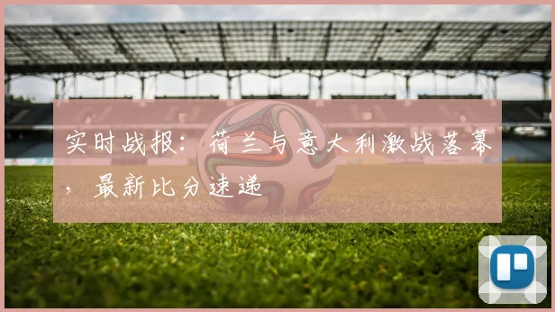 实时战报：荷兰与意大利激战落幕，最新比分速递