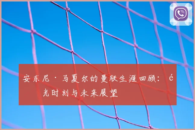 安东尼·马夏尔的曼联生涯回顾:高光时刻与未来展望