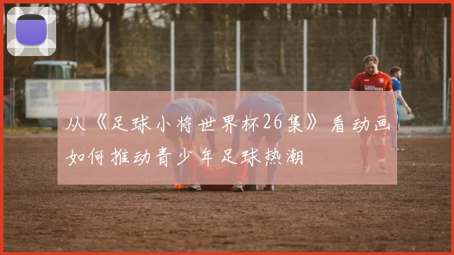 从《足球小将世界杯26集》看动画如何推动青少年足球热潮