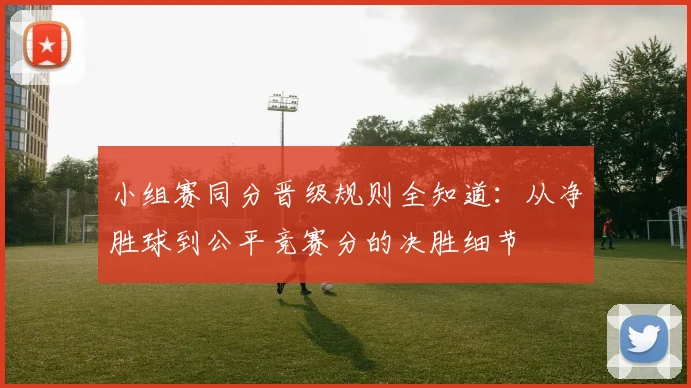 小组赛同分晋级规则全知道：从净胜球到公平竞赛分的决胜细节